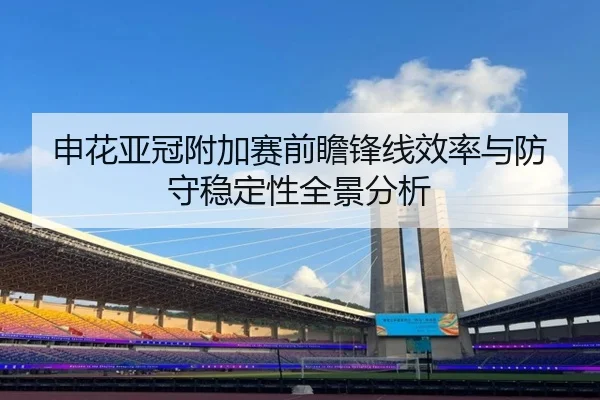 申花亚冠附加赛前瞻锋线效率与防守稳定性全景分析
